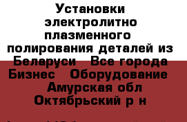 Установки электролитно-плазменного  полирования деталей из Беларуси - Все города Бизнес » Оборудование   . Амурская обл.,Октябрьский р-н